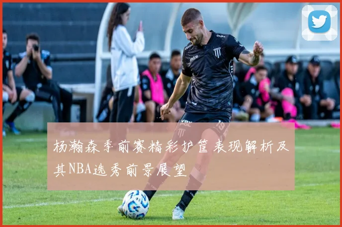 杨瀚森季前赛精彩护筐表现解析及其NBA选秀前景展望