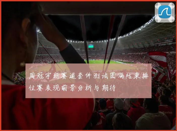 周冠宇新赛道套件测试圆满结束排位赛表现前景分析与期待
