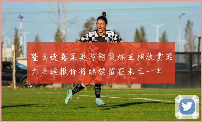隆戈透露莱奥与阿莫林互相欣赏若无合适报价将继续留在米兰一年