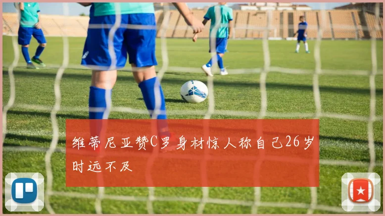 维蒂尼亚赞C罗身材惊人称自己26岁时远不及