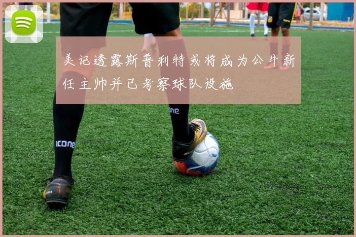 美记透露斯普利特或将成为公牛新任主帅并已考察球队设施