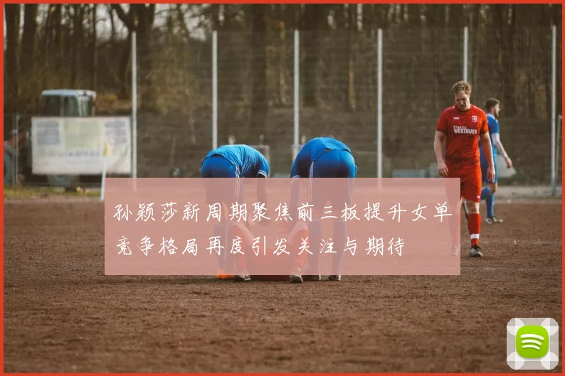 孙颖莎新周期聚焦前三板提升女单竞争格局再度引发关注与期待