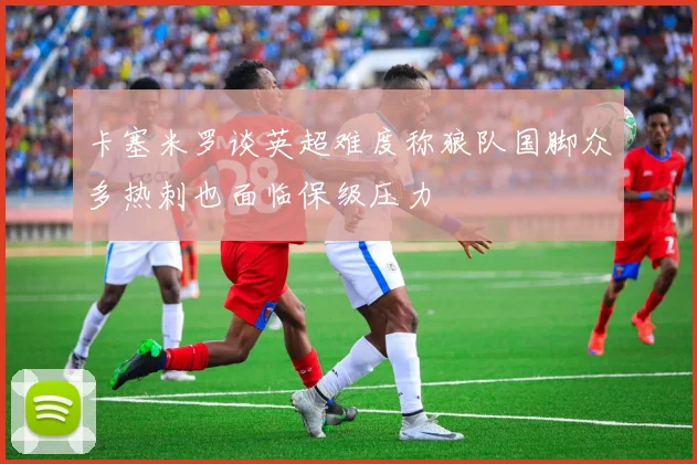 卡塞米罗谈英超难度称狼队国脚众多热刺也面临保级压力