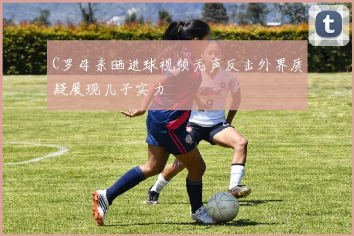 C罗母亲晒进球视频无声反击外界质疑展现儿子实力