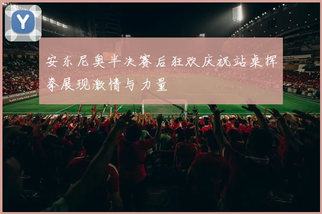 安东尼奥半决赛后狂欢庆祝站桌挥拳展现激情与力量