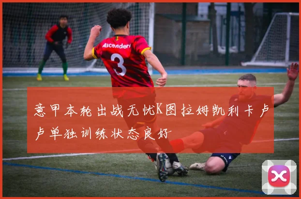 意甲本轮出战无忧K图拉姆凯利卡卢卢单独训练状态良好