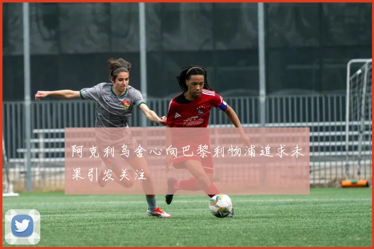 阿克利乌舍心向巴黎利物浦追求未果引发关注