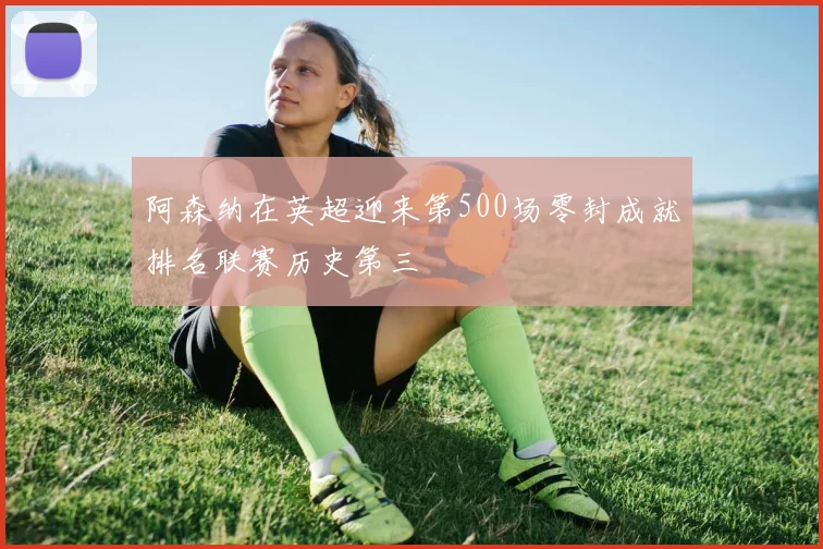 阿森纳在英超迎来第500场零封成就排名联赛历史第三