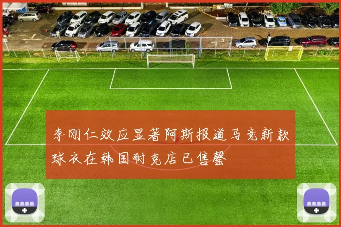李刚仁效应显著阿斯报道马竞新款球衣在韩国耐克店已售罄