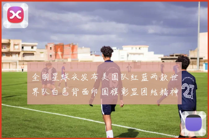全明星球衣发布美国队红蓝两款世界队白色背面印国旗彰显团结精神