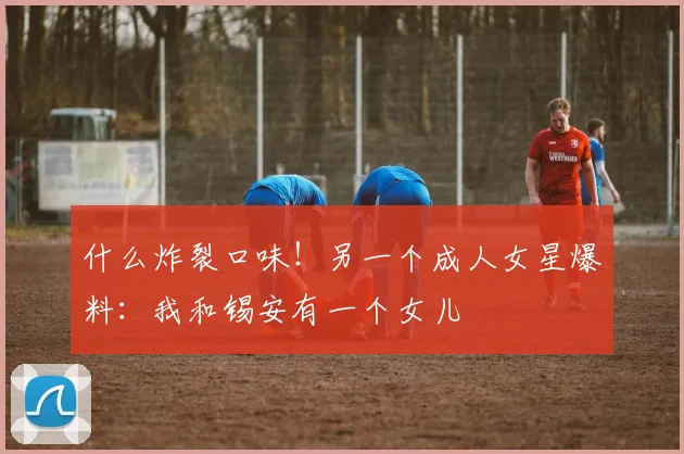什么炸裂口味！另一个成人女星爆料：我和锡安有一个女儿