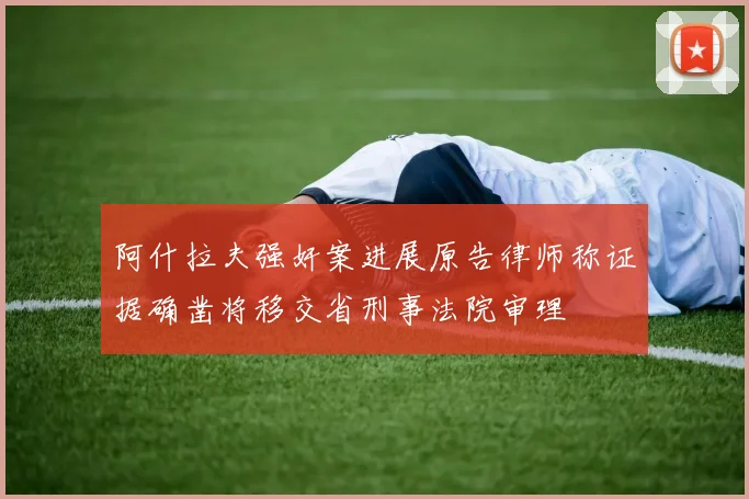 阿什拉夫强奸案进展原告律师称证据确凿将移交省刑事法院审理
