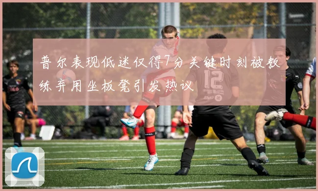 普尔表现低迷仅得7分关键时刻被教练弃用坐板凳引发热议