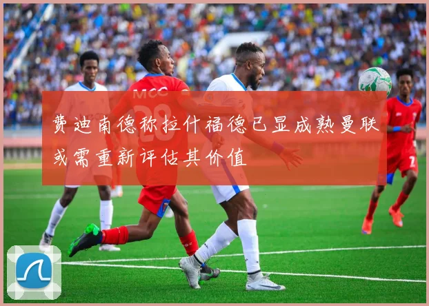 费迪南德称拉什福德已显成熟曼联或需重新评估其价值