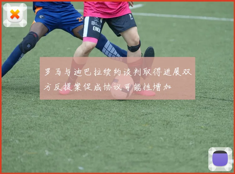 罗马与迪巴拉续约谈判取得进展双方反提案促成协议可能性增加