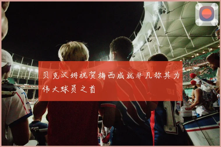 贝克汉姆祝贺梅西成就非凡称其为伟大球员之首