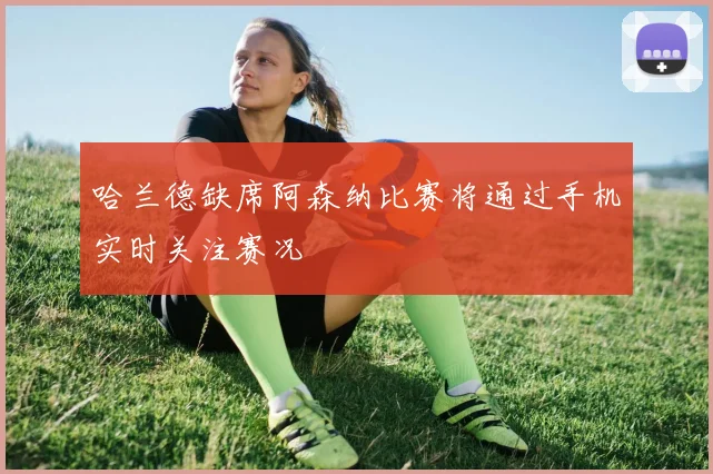 哈兰德缺席阿森纳比赛将通过手机实时关注赛况