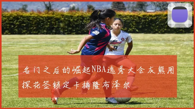 名门之后的崛起NBA选秀大会灰熊用探花签锁定卡梅隆布泽尔