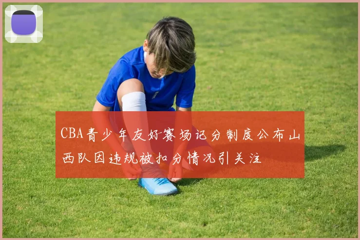 CBA青少年友好赛场记分制度公布山西队因违规被扣分情况引关注