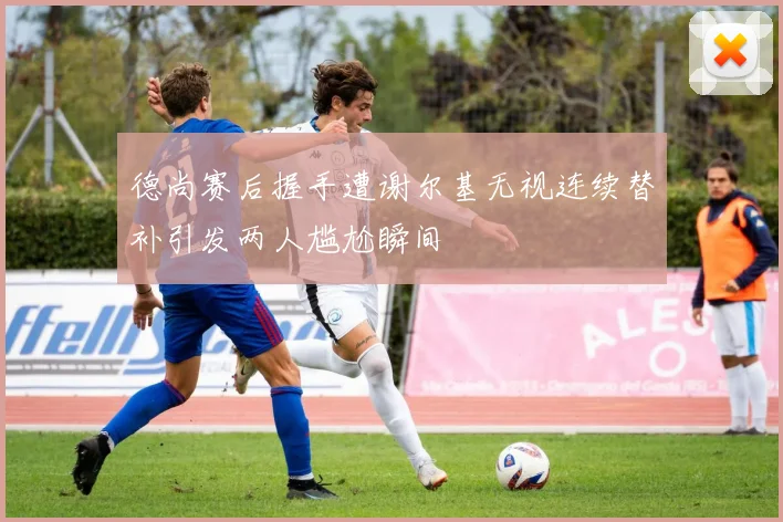 德尚赛后握手遭谢尔基无视连续替补引发两人尴尬瞬间