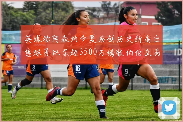 英媒称阿森纳今夏或创历史新高出售球员纪录超3500万镑张伯伦交易