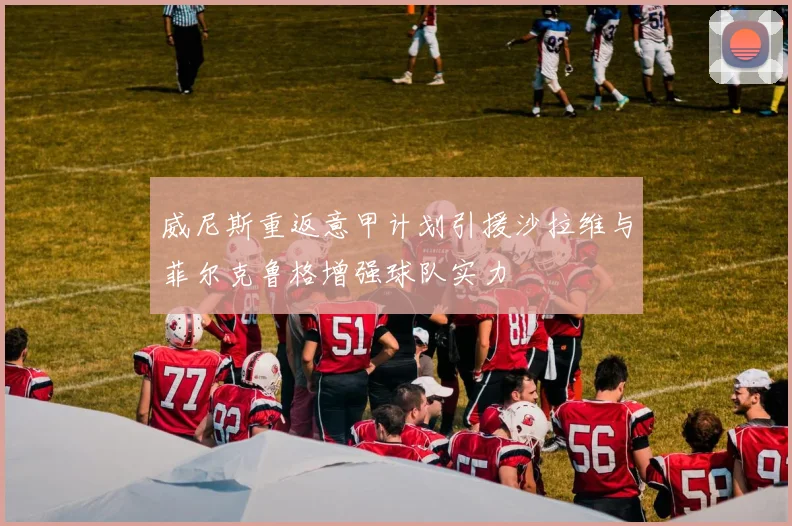 威尼斯重返意甲计划引援沙拉维与菲尔克鲁格增强球队实力