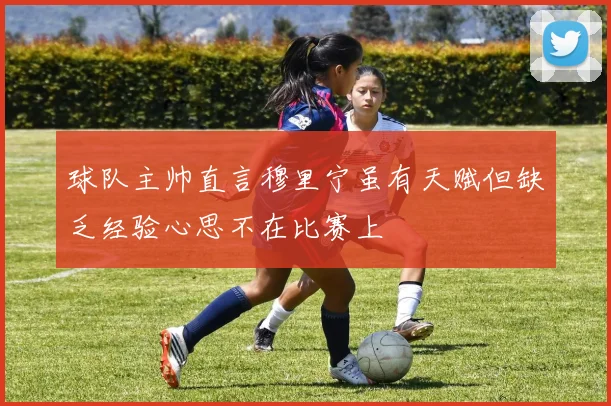 球队主帅直言穆里宁虽有天赋但缺乏经验心思不在比赛上