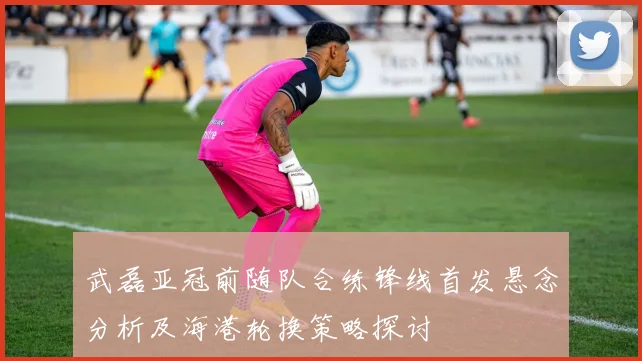 武磊亚冠前随队合练锋线首发悬念分析及海港轮换策略探讨