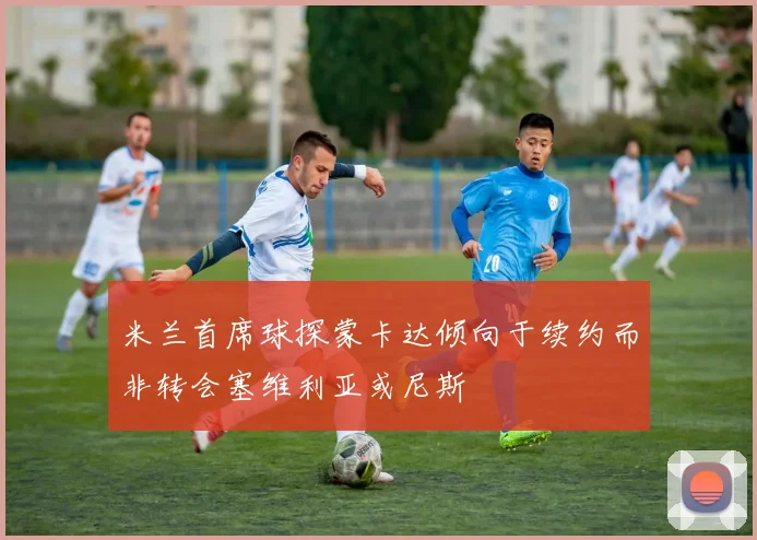 米兰首席球探蒙卡达倾向于续约而非转会塞维利亚或尼斯