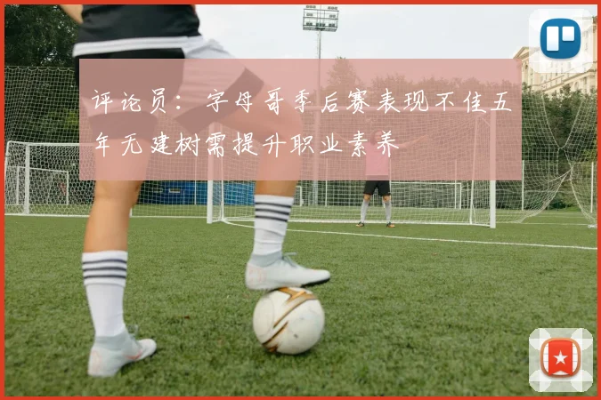 评论员：字母哥季后赛表现不佳五年无建树需提升职业素养