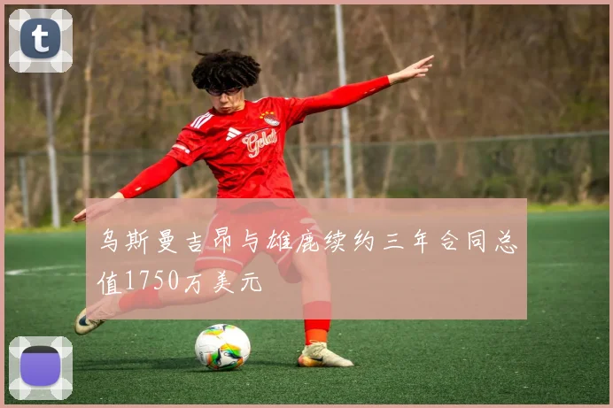 乌斯曼吉昂与雄鹿续约三年合同总值1750万美元