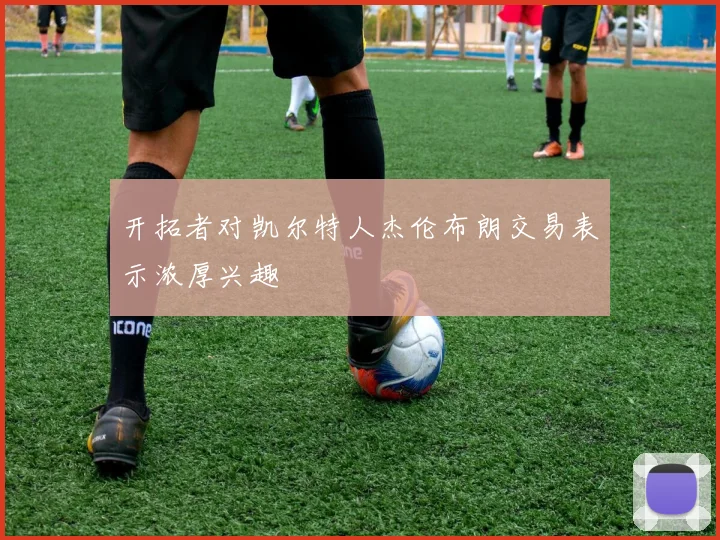 开拓者对凯尔特人杰伦布朗交易表示浓厚兴趣