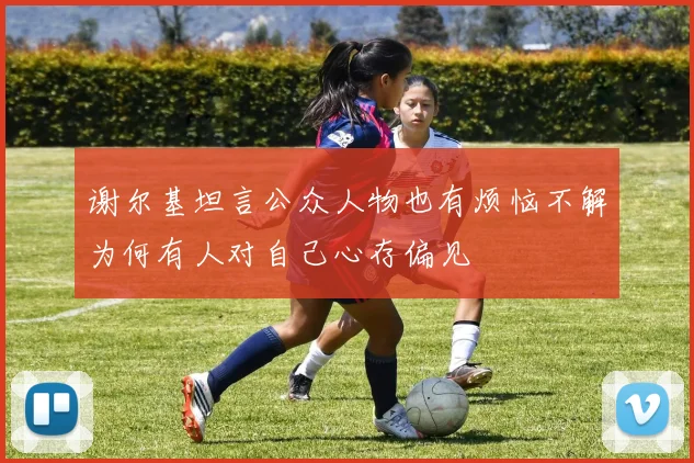 谢尔基坦言公众人物也有烦恼不解为何有人对自己心存偏见
