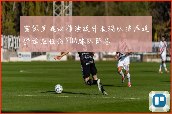 富保罗建议穆迪提升表现以挤掉追梦适应任何NBA球队阵容