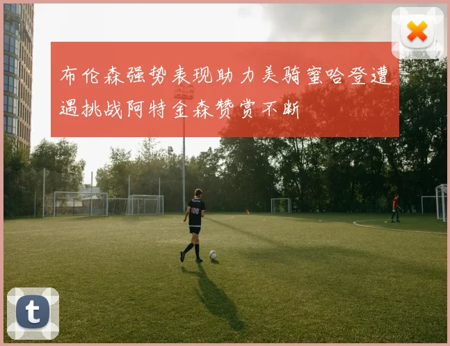 布伦森强势表现助力美骑蜜哈登遭遇挑战阿特金森赞赏不断