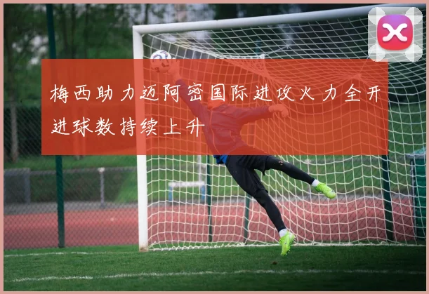 梅西助力迈阿密国际进攻火力全开进球数持续上升