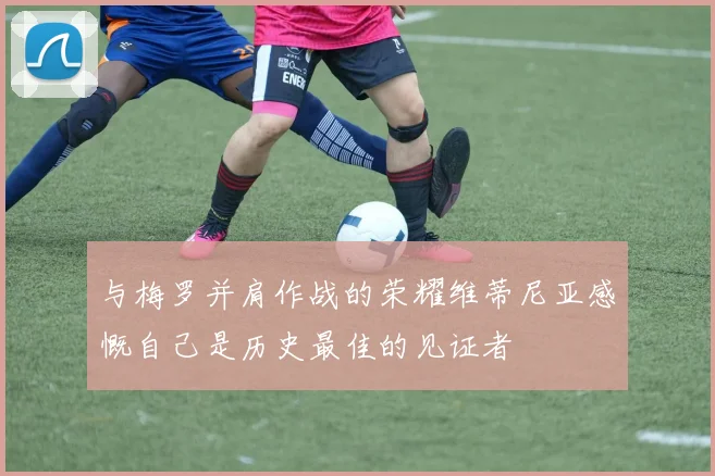 与梅罗并肩作战的荣耀维蒂尼亚感慨自己是历史最佳的见证者