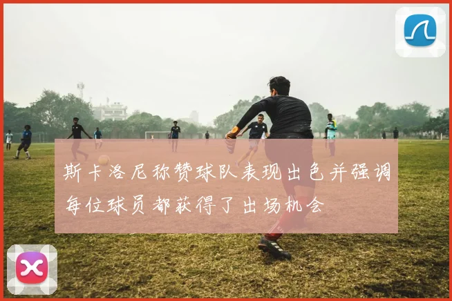 斯卡洛尼称赞球队表现出色并强调每位球员都获得了出场机会
