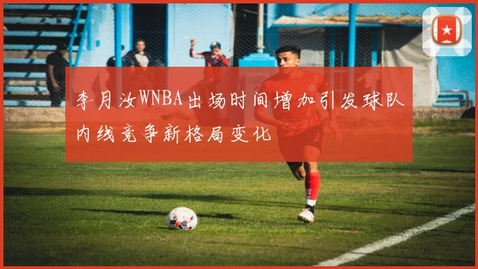 李月汝WNBA出场时间增加引发球队内线竞争新格局变化
