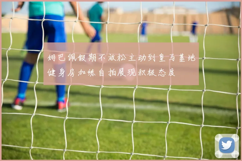 姆巴佩假期不放松主动到皇马基地健身房加练自拍展现积极态度