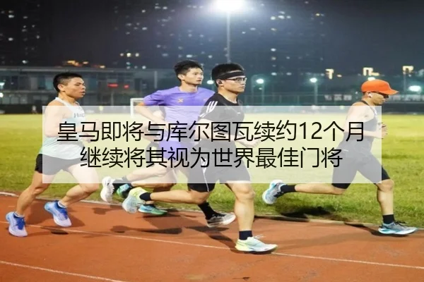 皇马即将与库尔图瓦续约12个月 继续将其视为世界最佳门将